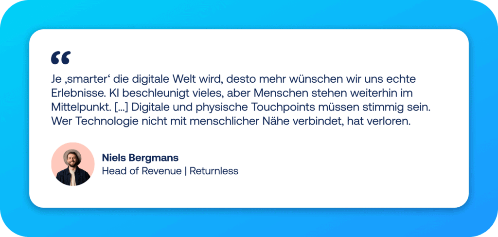 E-Commerce Trends 2026 Zitat von Niels Bergmans von Returnless: "Je ‚smarter‘ die digitale Welt wird, desto mehr wünschen wir uns echte Erlebnisse. KI beschleunigt vieles, aber Menschen stehen weiterhin im Mittelpunkt. […] Digitale und physische Touchpoints müssen stimmig sein. Wer Technologie nicht mit menschlicher Nähe verbindet, hat verloren.“